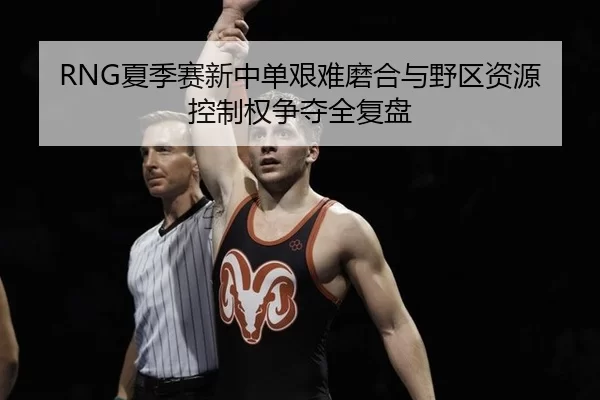RNG夏季赛新中单艰难磨合与野区资源控制权争夺全复盘