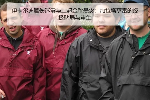 伊卡尔迪膝伤迷雾与土超金靴悬念：加拉塔萨雷的终极赌局与重生